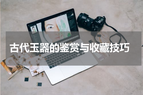  古代玉器的鉴赏与收藏技巧