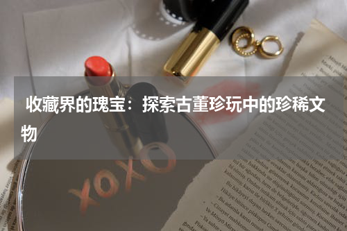  收藏界的瑰宝：探索古董珍玩中的珍稀文物
