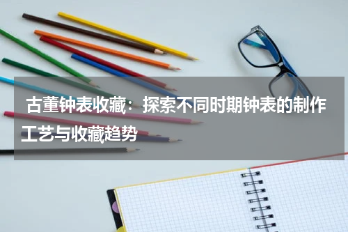  古董钟表收藏：探索不同时期钟表的制作工艺与收藏趋势