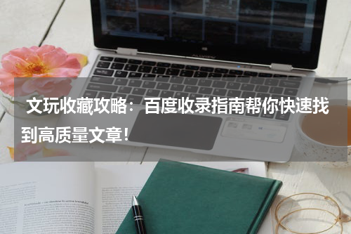  文玩收藏攻略：百度收录指南帮你快速找到高质量文章！