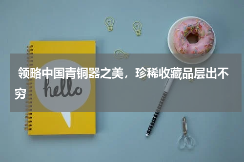  领略中国青铜器之美，珍稀收藏品层出不穷