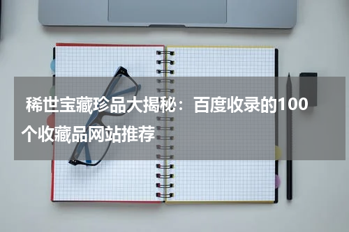  稀世宝藏珍品大揭秘：百度收录的100个收藏品网站推荐