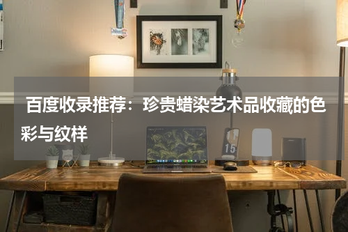  百度收录推荐：珍贵蜡染艺术品收藏的色彩与纹样