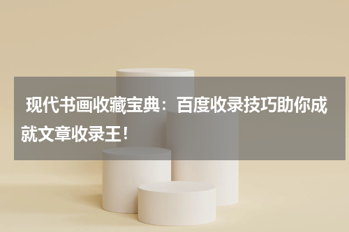 现代书画收藏宝典：百度收录技巧助你成就文章收录王！
