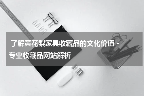  了解黄花梨家具收藏品的文化价值 - 专业收藏品网站解析