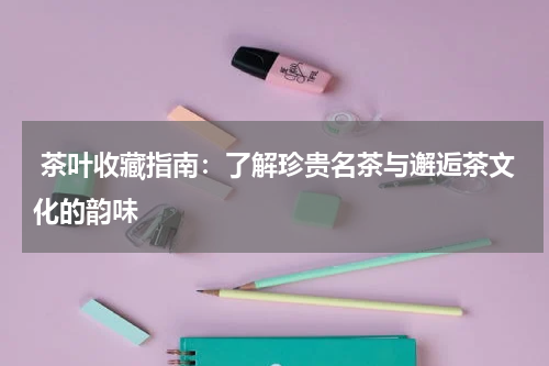  茶叶收藏指南：了解珍贵名茶与邂逅茶文化的韵味