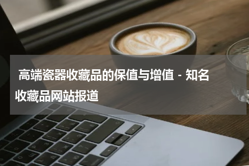 高端瓷器收藏品的保值与增值 - 知名收藏品网站报道