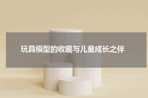  玩具模型的收藏与儿童成长之伴