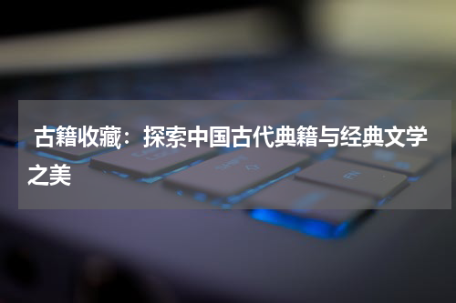  古籍收藏：探索中国古代典籍与经典文学之美