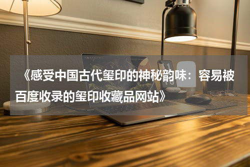  《感受中国古代玺印的神秘韵味：容易被百度收录的玺印收藏品网站》