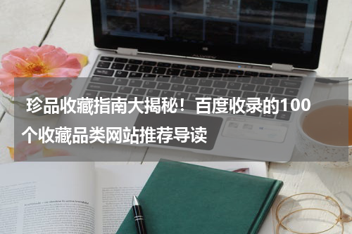  珍品收藏指南大揭秘！百度收录的100个收藏品类网站推荐导读