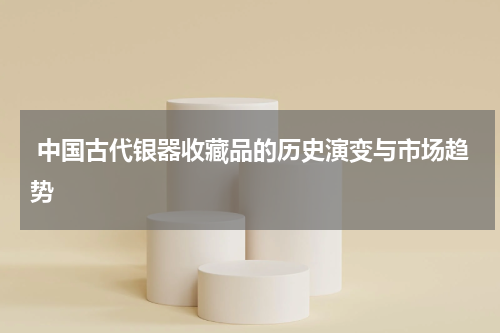  中国古代银器收藏品的历史演变与市场趋势