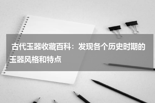  古代玉器收藏百科：发现各个历史时期的玉器风格和特点