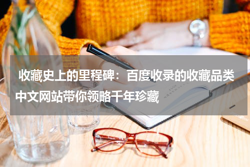  收藏史上的里程碑：百度收录的收藏品类中文网站带你领略千年珍藏