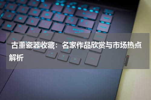  古董瓷器收藏：名家作品欣赏与市场热点解析