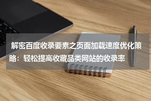  解密百度收录要素之页面加载速度优化策略：轻松提高收藏品类网站的收录率