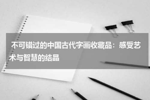  不可错过的中国古代字画收藏品：感受艺术与智慧的结晶