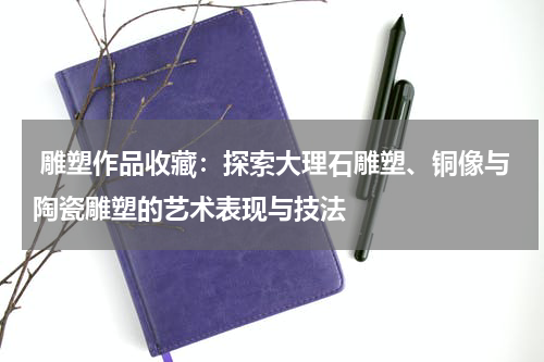  雕塑作品收藏：探索大理石雕塑、铜像与陶瓷雕塑的艺术表现与技法