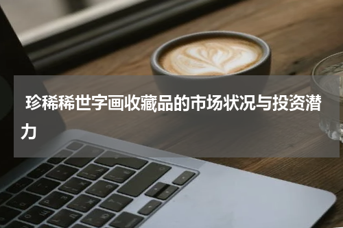  珍稀稀世字画收藏品的市场状况与投资潜力