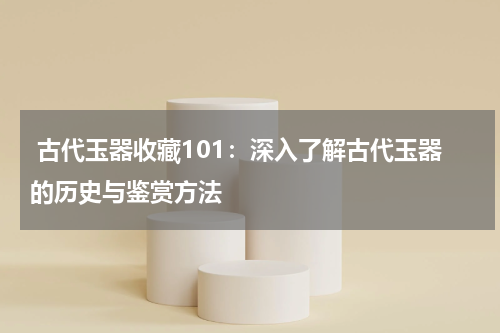  古代玉器收藏101：深入了解古代玉器的历史与鉴赏方法