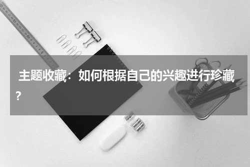  主题收藏：如何根据自己的兴趣进行珍藏？