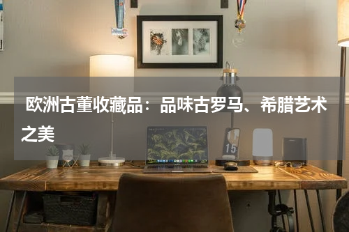  欧洲古董收藏品：品味古罗马、希腊艺术之美