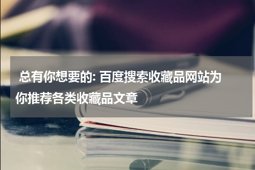  总有你想要的: 百度搜索收藏品网站为你推荐各类收藏品文章