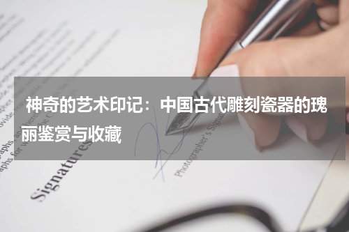  神奇的艺术印记：中国古代雕刻瓷器的瑰丽鉴赏与收藏