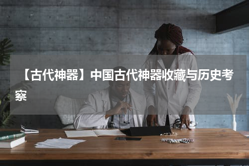  【古代神器】中国古代神器收藏与历史考察