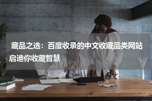  藏品之选：百度收录的中文收藏品类网站启迪你收藏智慧