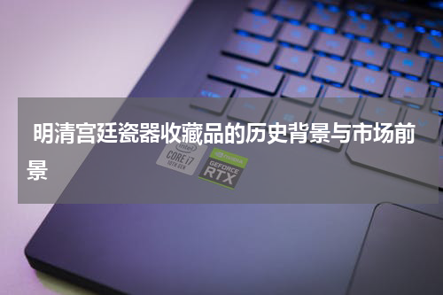  明清宫廷瓷器收藏品的历史背景与市场前景