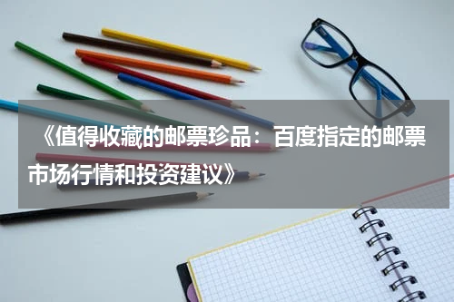  《值得收藏的邮票珍品：百度指定的邮票市场行情和投资建议》