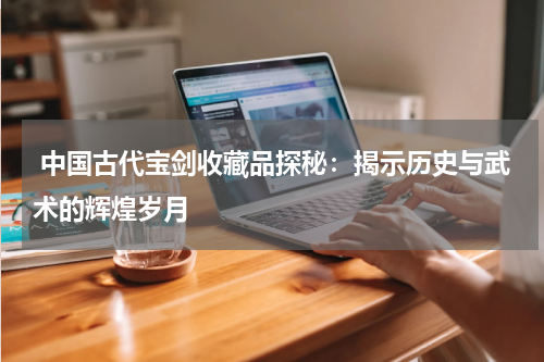  中国古代宝剑收藏品探秘：揭示历史与武术的辉煌岁月