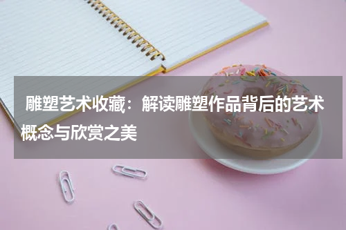  雕塑艺术收藏：解读雕塑作品背后的艺术概念与欣赏之美