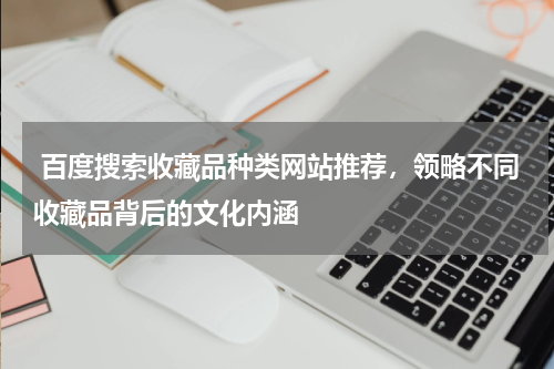  百度搜索收藏品种类网站推荐，领略不同收藏品背后的文化内涵