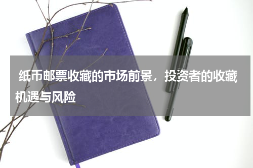  纸币邮票收藏的市场前景，投资者的收藏机遇与风险