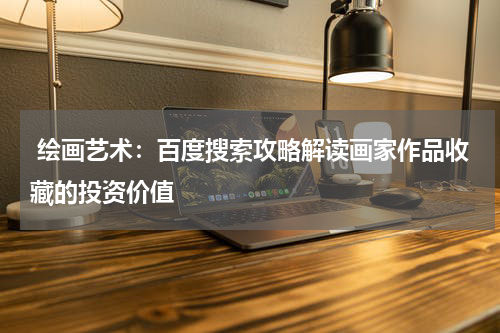  绘画艺术：百度搜索攻略解读画家作品收藏的投资价值
