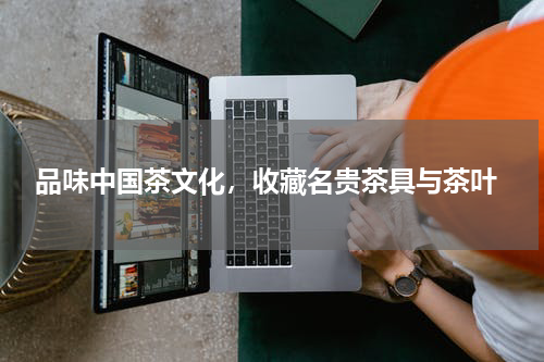  品味中国茶文化，收藏名贵茶具与茶叶
