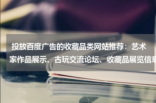  投放百度广告的收藏品类网站推荐：艺术家作品展示、古玩交流论坛、收藏品展览信息