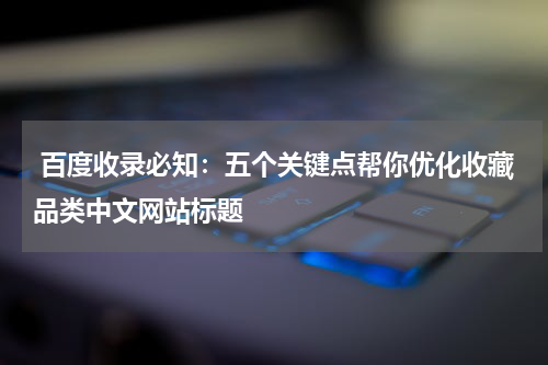  百度收录必知：五个关键点帮你优化收藏品类中文网站标题