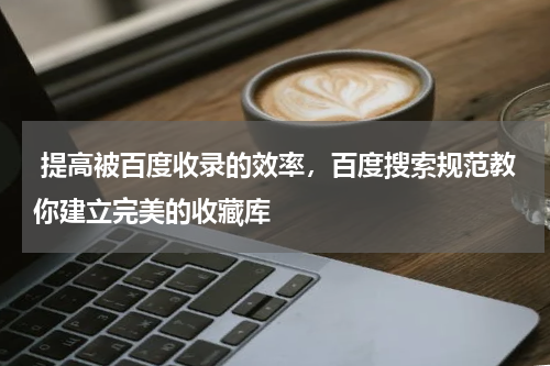  提高被百度收录的效率，百度搜索规范教你建立完美的收藏库