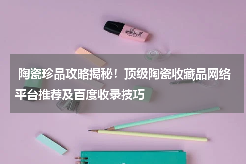  陶瓷珍品攻略揭秘！顶级陶瓷收藏品网络平台推荐及百度收录技巧