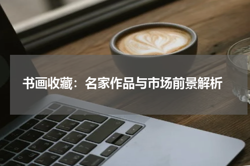  书画收藏：名家作品与市场前景解析