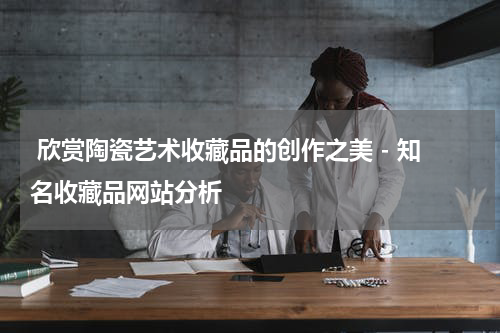  欣赏陶瓷艺术收藏品的创作之美 - 知名收藏品网站分析