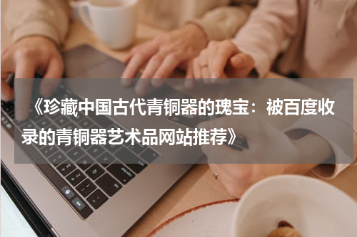  《珍藏中国古代青铜器的瑰宝：被百度收录的青铜器艺术品网站推荐》