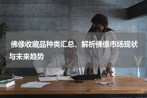  佛像收藏品种类汇总，解析佛像市场现状与未来趋势
