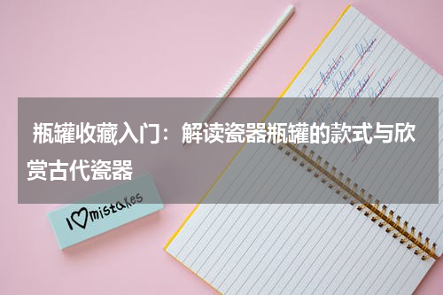  瓶罐收藏入门：解读瓷器瓶罐的款式与欣赏古代瓷器