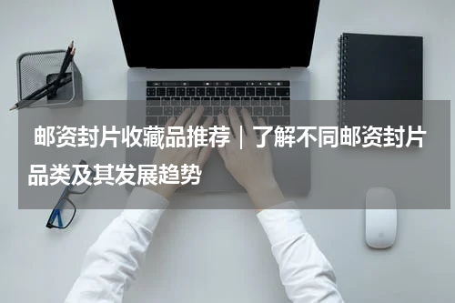  邮资封片收藏品推荐｜了解不同邮资封片品类及其发展趋势