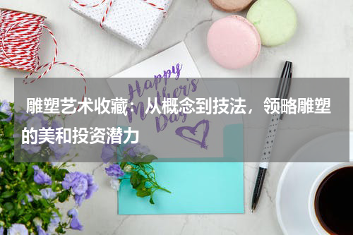  雕塑艺术收藏：从概念到技法，领略雕塑的美和投资潜力