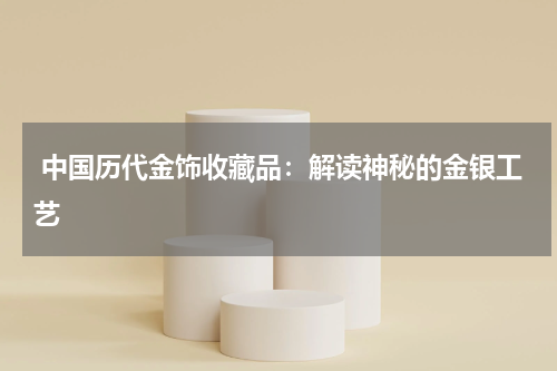  中国历代金饰收藏品：解读神秘的金银工艺